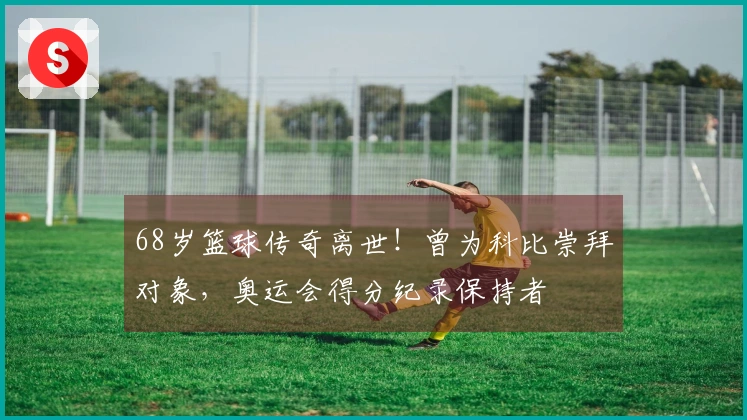 68岁篮球传奇离世！曾为科比崇拜对象，奥运会得分纪录保持者