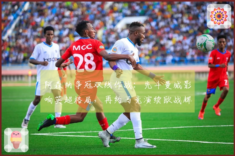 阿森纳争冠双线作战：先斗曼城影响英超格局，再约马竞演续欧战辉煌