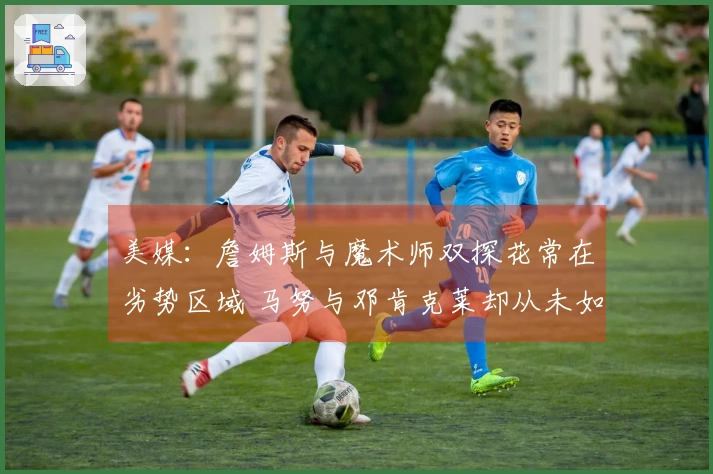 美媒：詹姆斯与魔术师双探花常在劣势区域 马努与邓肯克莱却从未如此