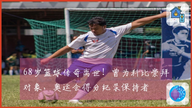 68岁篮球传奇离世！曾为科比崇拜对象，奥运会得分纪录保持者