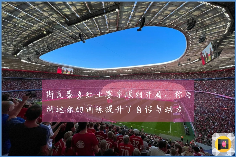 斯瓦泰克红土赛季顺利开局，称与纳达尔的训练提升了自信与动力