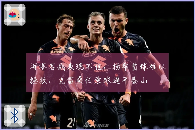 海港客战表现不佳，杨希首球难以拯救，克雷桑任意球逼平泰山