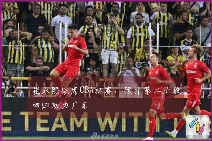 崔永熙缺席CBA杯赛，预计第二阶段回归助力广东