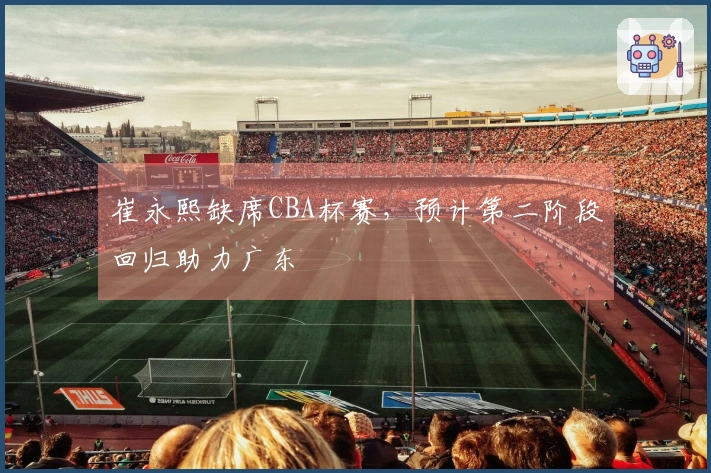 崔永熙缺席CBA杯赛，预计第二阶段回归助力广东