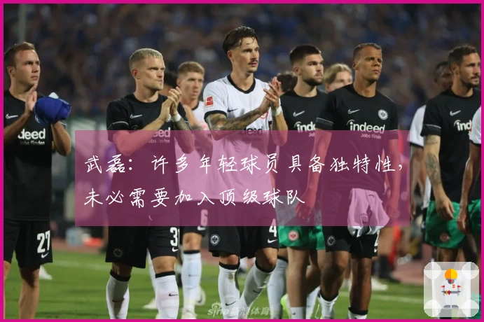 武磊：许多年轻球员具备独特性，未必需要加入顶级球队