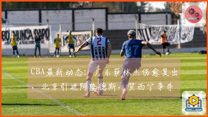 CBA最新动态：广东萨林杰伤愈复出，北京引进阿隆德斯，贺西宁争夺MVP