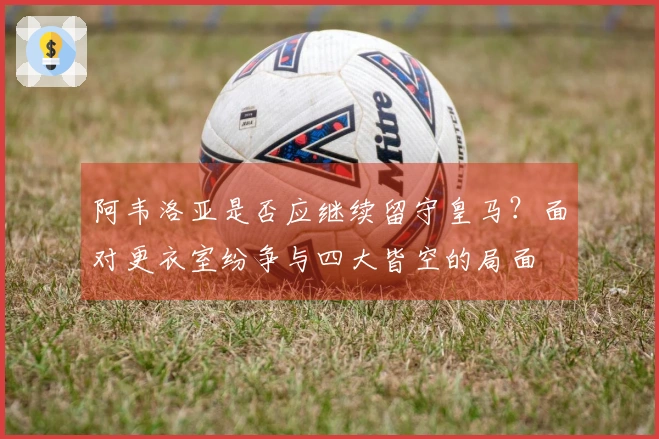 阿韦洛亚是否应继续留守皇马？面对更衣室纷争与四大皆空的局面