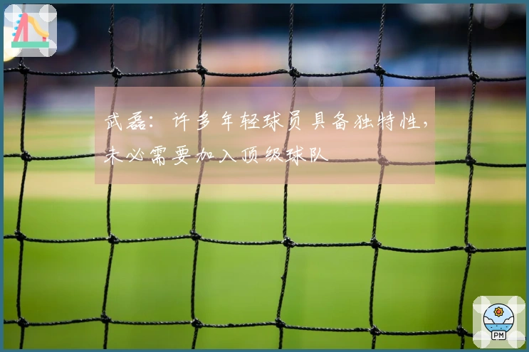 武磊：许多年轻球员具备独特性，未必需要加入顶级球队